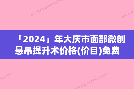 「2024」年大庆市面部微创悬吊提升术价格(价目)免费公示（大庆市面部微创悬吊提升术手术有哪些费用贵不贵）