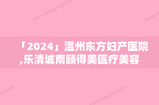 「2024」温州东方妇产医院,乐清城南顾得美医疗美容地址在哪收费价格表