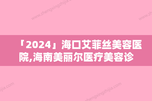 「2024」海口艾菲丝美容医院,海南美丽尔医疗美容诊所口碑技术对比出炉