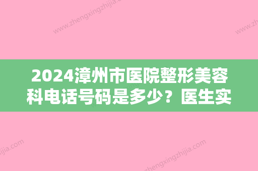 2024漳州市医院整形美容科电话号码是多少？医生实力评价+术后果反馈