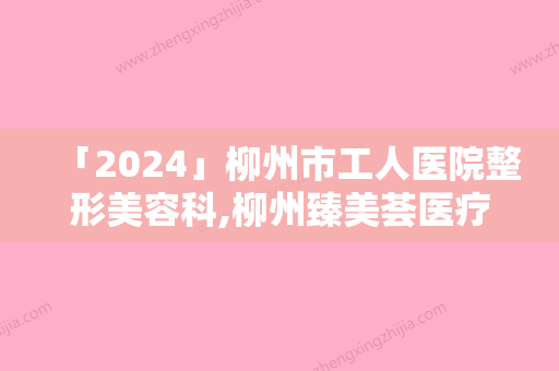 「2024」柳州市工人医院整形美容科,柳州臻美荟医疗美容诊所从技术、口碑对比实力