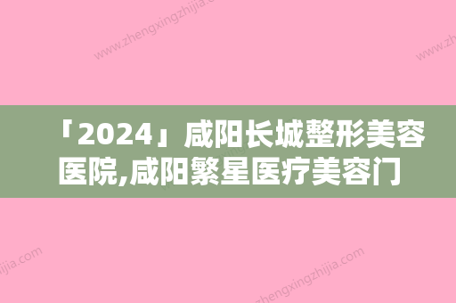 「2024」咸阳长城整形美容医院,咸阳繁星医疗美容门诊部宝藏机构实力对比