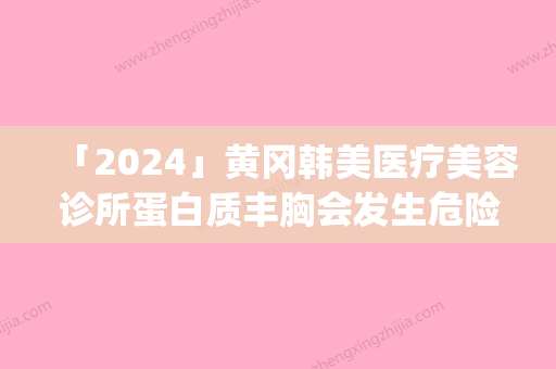 「2024」黄冈韩美医疗美容诊所蛋白质丰胸会发生危险吗_黄冈韩美医疗美容诊所蛋白质丰胸会不会产生危害