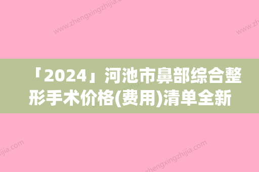 「2024」河池市鼻部综合整形手术价格(费用)清单全新-河池市鼻部综合整形手术手术是什么价位