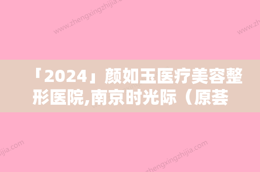 「2024」颜如玉医疗美容整形医院,南京时光际（原荟百颜）医疗美容门诊部技术比拼，实力一清二楚