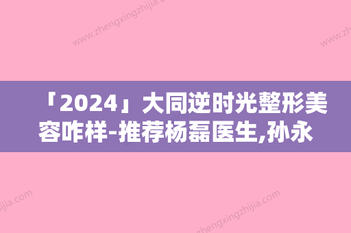 「2024」大同逆时光整形美容咋样-推荐杨磊医生,孙永艳医生,兰晓文医生