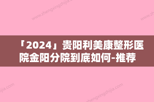 「2024」贵阳利美康整形医院金阳分院到底如何-推荐李章医生,赵萍医生,黄云骥医生