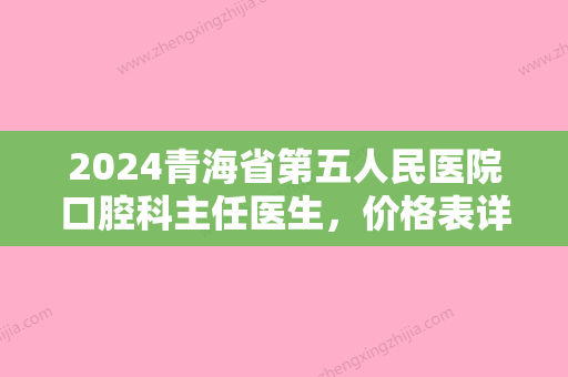 2024青海省第五人民医院口腔科主任医生	，价格表详情+牙齿矫正案例