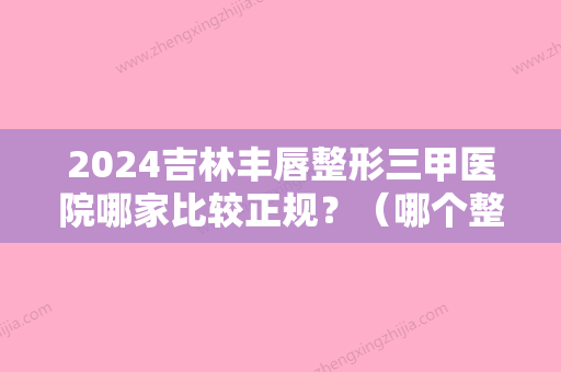 2024吉林丰唇整形三甲医院哪家比较正规？（哪个整形医院做嘴唇比较好）