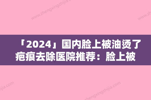 「2024」国内脸上被油烫了疤痕去除医院推荐：脸上被油烫了疤痕去除医院前50整合