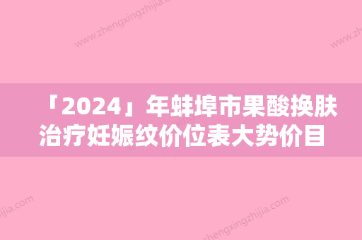 「2024」年蚌埠市果酸换肤治疗妊娠纹价位表大势价目曝光（蚌埠市果酸换肤治疗妊娠纹价格大致需要好多）