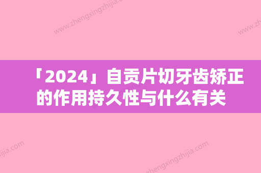 「2024」自贡片切牙齿矫正的作用持久性与什么有关