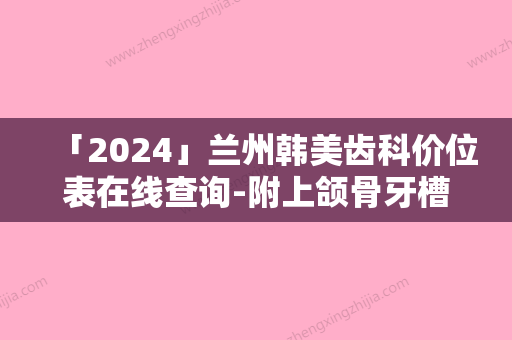 「2024」兰州韩美齿科价位表在线查询-附上颌骨牙槽案例