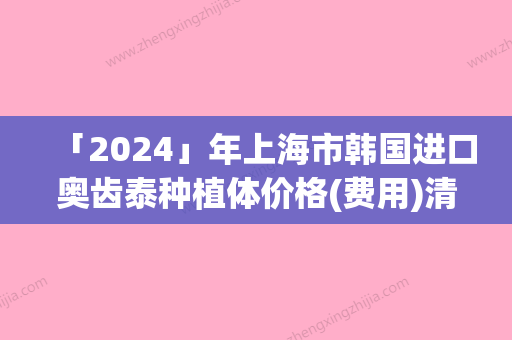 「2024」年上海市韩国进口奥齿泰种植体价格(费用)清单详细资料（上海市韩国进口奥齿泰种植体费用要好多）