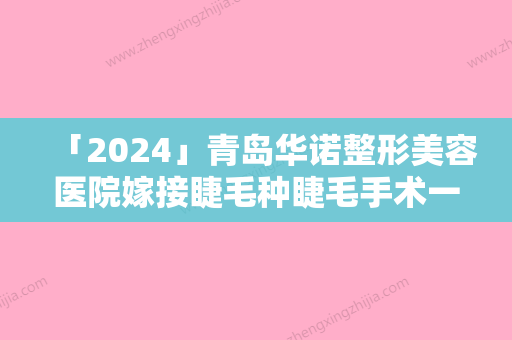 「2024」青岛华诺整形美容医院嫁接睫毛种睫毛手术一般能维持多久