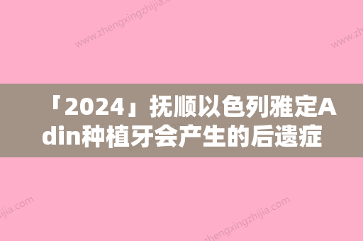 「2024」抚顺以色列雅定Adin种植牙会产生的后遗症有哪些