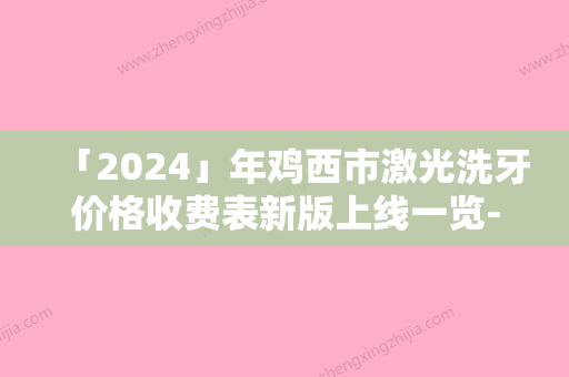 「2024」年鸡西市激光洗牙价格收费表新版上线一览-鸡西市激光洗牙效果及手术价格