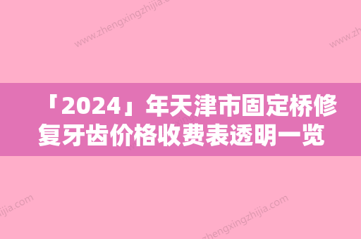 「2024」年天津市固定桥修复牙齿价格收费表透明一览-天津市固定桥修复牙齿大概要费用多少