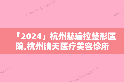 「2024」杭州赫瑞拉整形医院,杭州睛天医疗美容诊所哪个技术更上一楼