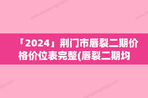 「2024」荆门市唇裂二期价格价位表完整(唇裂二期均价为：33840元)