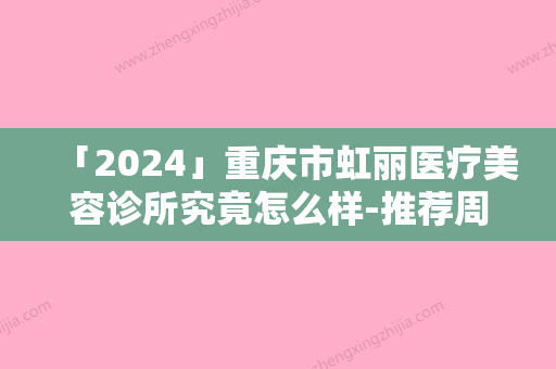 「2024」重庆市虹丽医疗美容诊所究竟怎么样-推荐周映丞医生,汪玉云医生,陈元医生