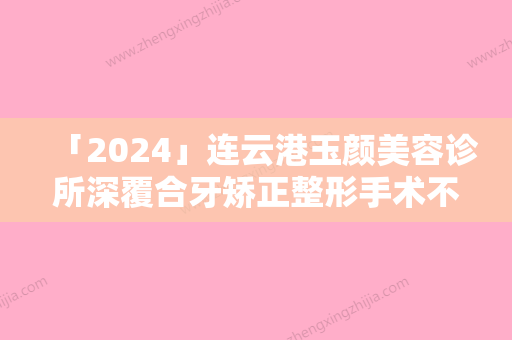 「2024」连云港玉颜美容诊所深覆合牙矫正整形手术不适合哪些人群