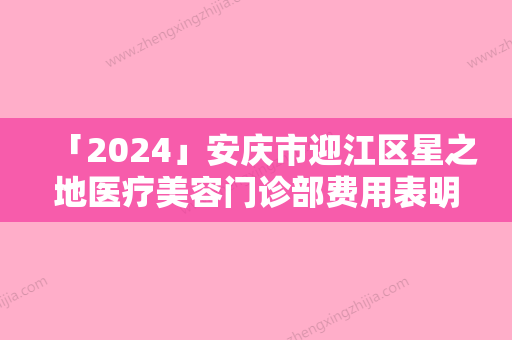 「2024」安庆市迎江区星之地医疗美容门诊部费用表明细表同步上线附先天性垂耳手术案例