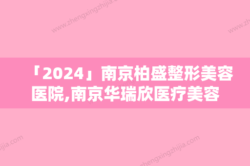 「2024」南京柏盛整形美容医院,南京华瑞欣医疗美容门诊部看看哪一家更适合