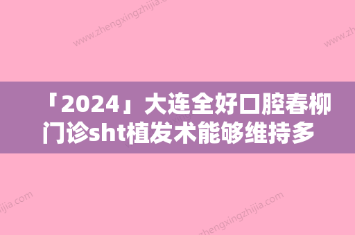 「2024」大连全好口腔春柳门诊sht植发术能够维持多少年