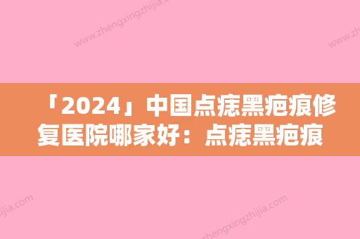 「2024」中国点痣黑疤痕修复医院哪家好：点痣黑疤痕修复医院前50强强榜是哪些