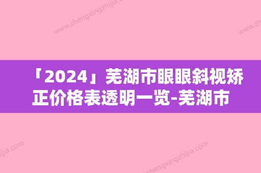 「2024」芜湖市眼眼斜视矫正价格表透明一览-芜湖市眼眼斜视矫正价格行情