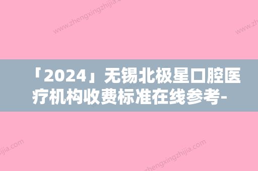 「2024」无锡北极星口腔医疗机构收费标准在线参考-附牙齿自体移植案例