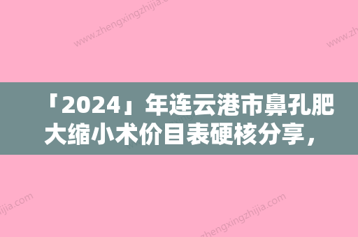 「2024」年连云港市鼻孔肥大缩小术价目表硬核分享，不要错过（连云港市鼻孔肥大缩小术具体费用一览表）