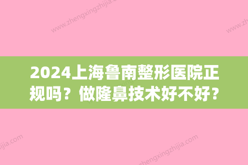 2024上海鲁南整形医院正规吗？做隆鼻技术好不好？来看真人案例图(上海鲁南整形医院医生)