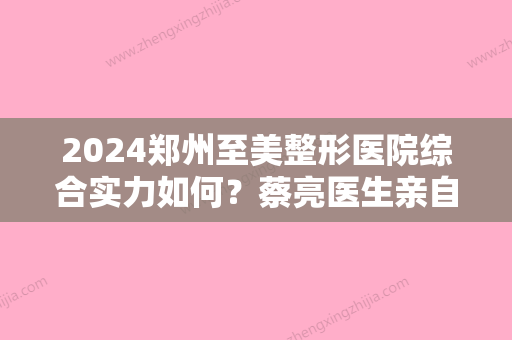 2024郑州至美整形医院综合实力如何？蔡亮医生亲自做的祛斑果图来袭！附价格表