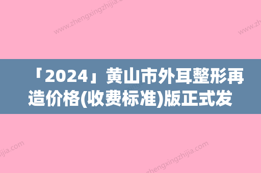 「2024」黄山市外耳整形再造价格(收费标准)版正式发出-黄山市外耳整形再造价格行情