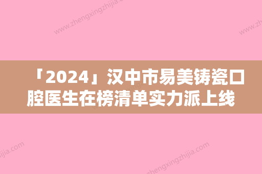 「2024」汉中市易美铸瓷口腔医生在榜清单实力派上线-汉中市易美铸瓷医生集美很认可