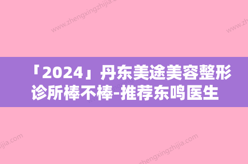 「2024」丹东美途美容整形诊所棒不棒-推荐东鸣医生,于逸梅医生,殷旭鹤医生