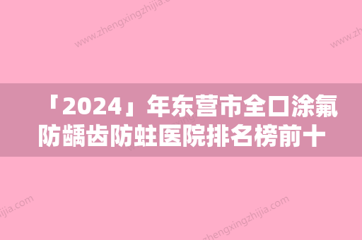 「2024」年东营市全口涂氟防龋齿防蛀医院排名榜前十强实力口碑一览-东营市全口涂氟防龋齿防蛀口腔医院