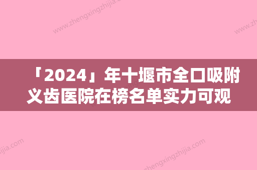 「2024」年十堰市全口吸附义齿医院在榜名单实力可观-十堰市全口吸附义齿口腔医院