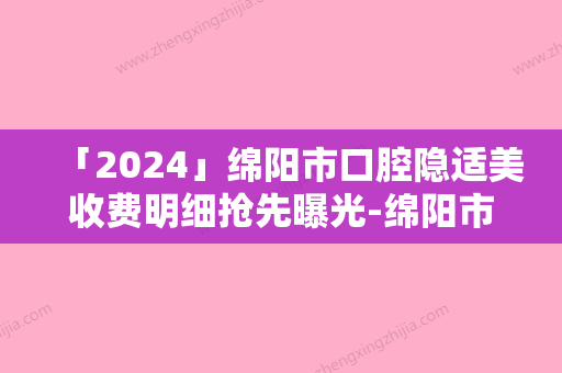 「2024」绵阳市口腔隐适美收费明细抢先曝光-绵阳市口腔隐适美手术一般价格多少钱