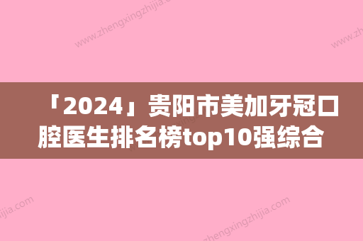 「2024」贵阳市美加牙冠口腔医生排名榜top10强综合汇总-贵阳市美加牙冠医生口碑擅长各不同