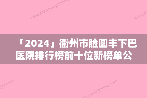 「2024」衢州市脸圆丰下巴医院排行榜前十位新榜单公布（衢州德尔美客健康管理有限公司柯城医疗美容诊所高人气机构）