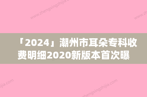 「2024」潮州市耳朵专科收费明细2020新版本首次曝光(年均价为：51447元）