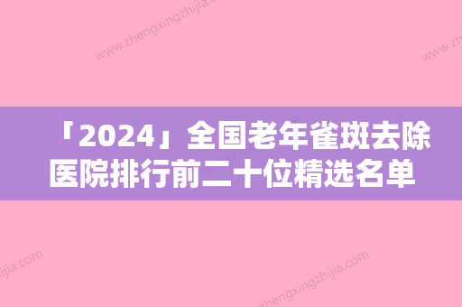 「2024」全国老年雀斑去除医院排行前二十位精选名单发布-技术口碑不错