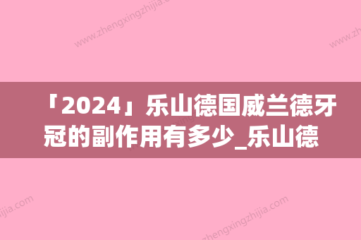 「2024」乐山德国威兰德牙冠的副作用有多少_乐山德国威兰德牙冠可能会出现的副作用