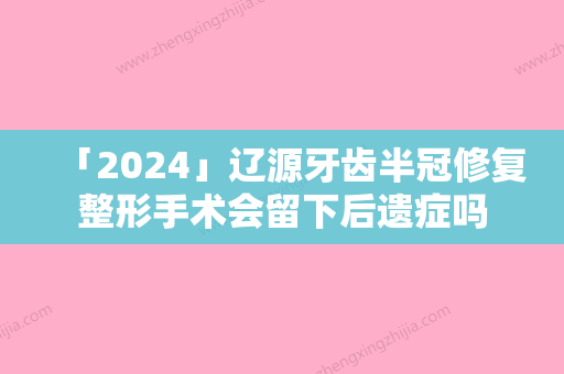 「2024」辽源牙齿半冠修复整形手术会留下后遗症吗