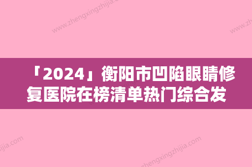 「2024」衡阳市凹陷眼睛修复医院在榜清单热门综合发布-衡阳市凹陷眼睛修复整形医院