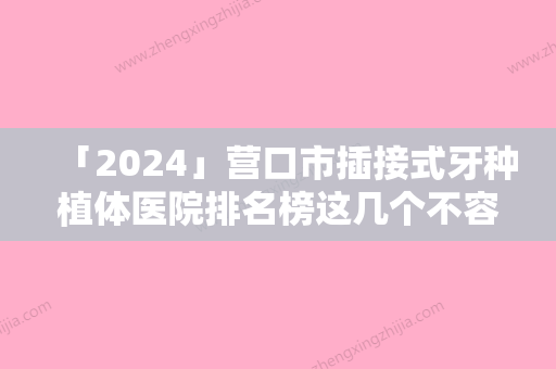 「2024」营口市插接式牙种植体医院排名榜这几个不容错过（营口市插接式牙种植体口腔医院对比谁更强）