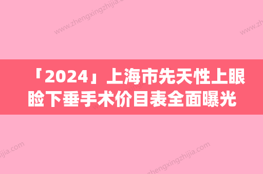 「2024」上海市先天性上眼睑下垂手术价目表全面曝光_-上海市先天性上眼睑下垂手术价格行情